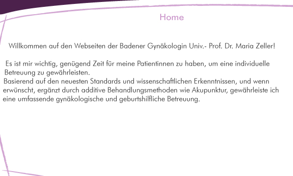 Es ist mir wichtig, genügend Zeit für meine Patientinnen zu haben, um eine individuelle Betreuung zu gewährleisten. Basierend auf den neuesten STandards und wissenschaftlichen ERkenntnissen, un wenn erwünscht, ergänzt durch additive Behandlungsmethoden wie Akupunktur, gewährleiste ich eine umfassende gynäkologische und geburtshilfliche Betreuung